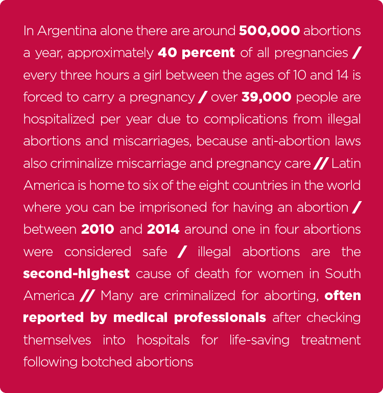 "In Argentina alone there are around 500,000 abortions a year, approximately 40 percent of all pregnancies / every three hours a girl between the ages of 10 and 14 is forced to carry a pregnancy / over 39,000 people are hospitalized per year due to complications from illegal abortions and miscarriages, because anti-abortion laws also criminalize miscarriage and pregnancy care // Latin America is home to six of the eight countries in the world where you can be imprisoned for having an abortion / between 2010 and 2014 around one in four abortions were considered safe / illegal abortions are the second-highest cause of death for women in South America // Many are criminalized for aborting, often reported by medical professionals after checking themselves into hospitals for life-saving treatment following botched abortions"