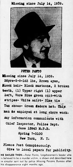 A 3/4 profile headshot of Pete Panto, with the following caption: "Missing since July 14, 1939. 38yrs.5-9-163 lbs, Brown eyes, Sleek hair - black mustache, 2 broken teeth, (1) Upper right (1) upper left, Wore Blue green suit-with stripes- White shirt- Blue tie Tan shoes- Green fedora hat. This man is employed at long shore work. Any information communicate with Chief Inspector, Police Dept. Case 15943 M.P.B. Spring 7-3100 New York, N.Y. Please Post Conspicuously. Give to local papers for publicity." There is also a newspaper caption, as follows: "Peter Panto, longshoremen's leader who is believed to be a murder victim, is shown and described here in a circular sent out by police Missing Persons Bureau after his disappearance eight months ago."